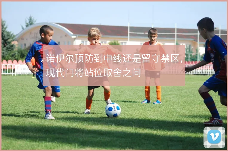诺伊尔顶防到中线还是留守禁区,现代门将站位取舍之间