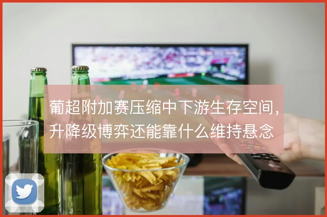 葡超附加赛压缩中下游生存空间，升降级博弈还能靠什么维持悬念