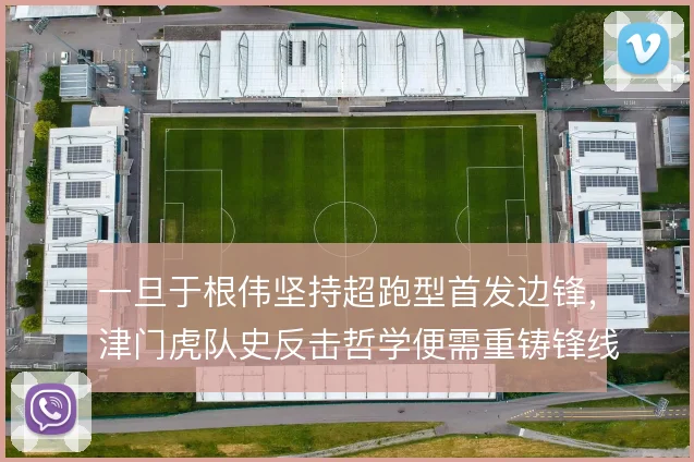 一旦于根伟坚持超跑型首发边锋,津门虎队史反击哲学便需重铸锋线支点