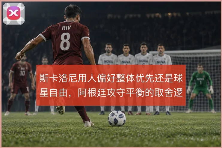 斯卡洛尼用人偏好整体优先还是球星自由，阿根廷攻守平衡的取舍逻辑