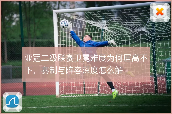 亚冠二级联赛卫冕难度为何居高不下，赛制与阵容深度怎么解