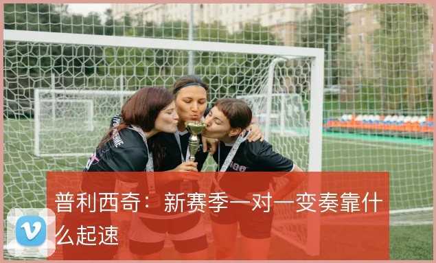 普利西奇:新赛季一对一变奏靠什么起速