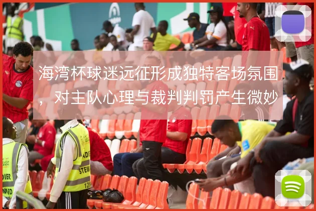 海湾杯球迷远征形成独特客场氛围,对主队心理与裁判判罚产生微妙影响
