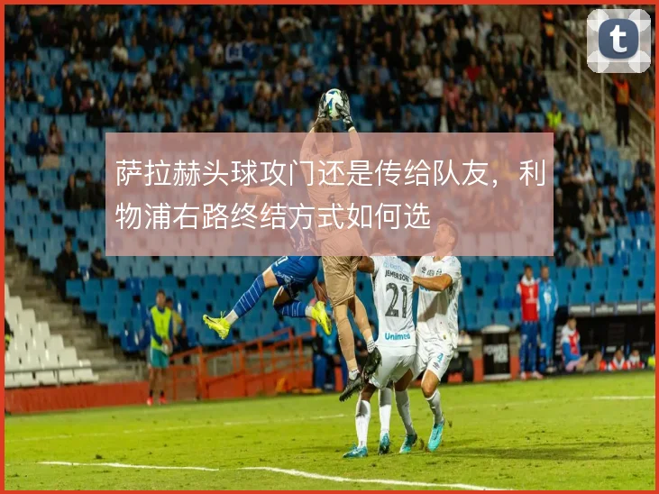 萨拉赫头球攻门还是传给队友,利物浦右路终结方式如何选