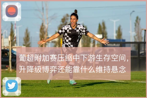 葡超附加赛压缩中下游生存空间，升降级博弈还能靠什么维持悬念