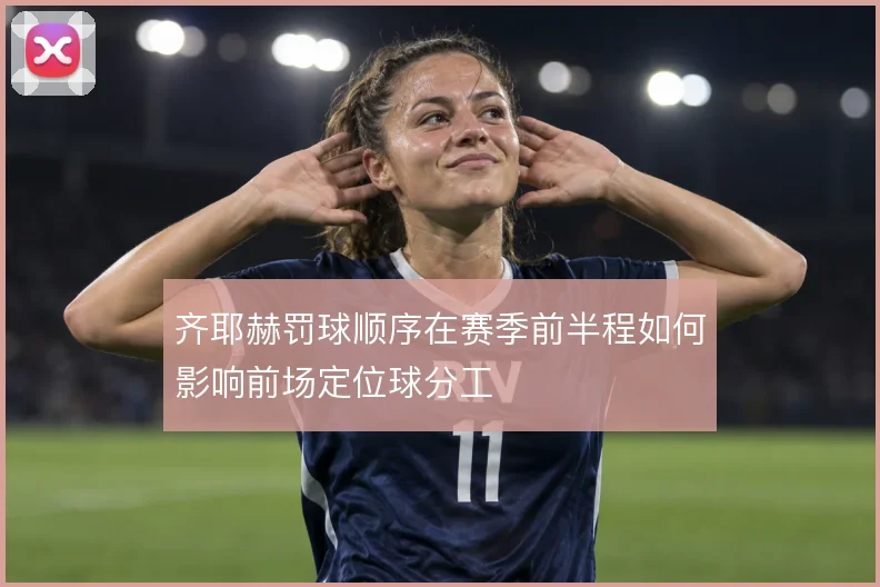 齐耶赫罚球顺序在赛季前半程如何影响前场定位球分工