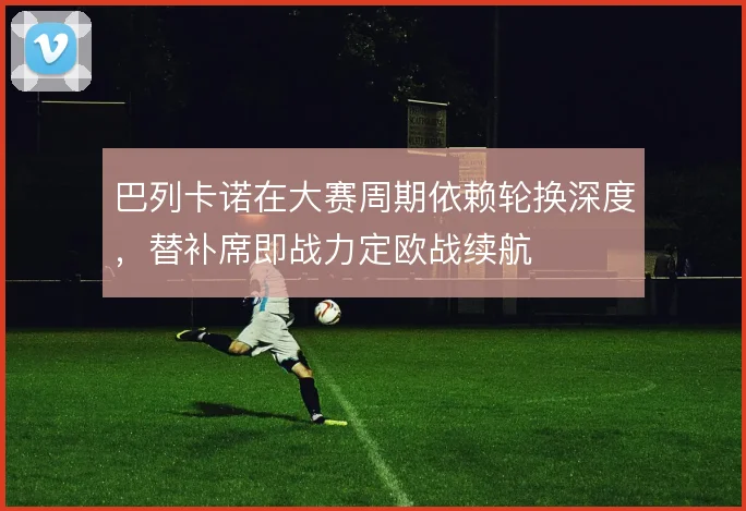 巴列卡诺在大赛周期依赖轮换深度，替补席即战力定欧战续航