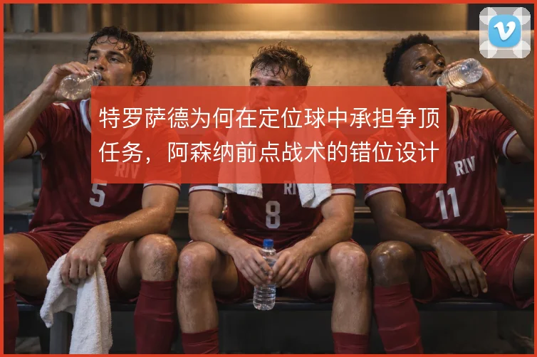 特罗萨德为何在定位球中承担争顶任务,阿森纳前点战术的错位设计