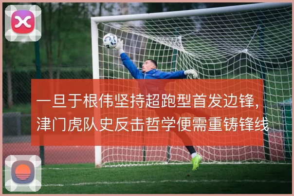 一旦于根伟坚持超跑型首发边锋,津门虎队史反击哲学便需重铸锋线支点