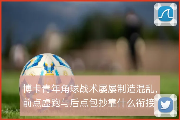博卡青年角球战术屡屡制造混乱,前点虚跑与后点包抄靠什么衔接