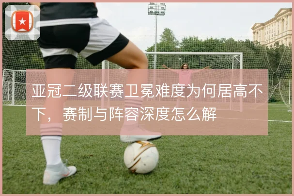 亚冠二级联赛卫冕难度为何居高不下，赛制与阵容深度怎么解