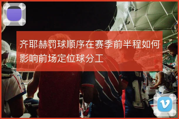 齐耶赫罚球顺序在赛季前半程如何影响前场定位球分工