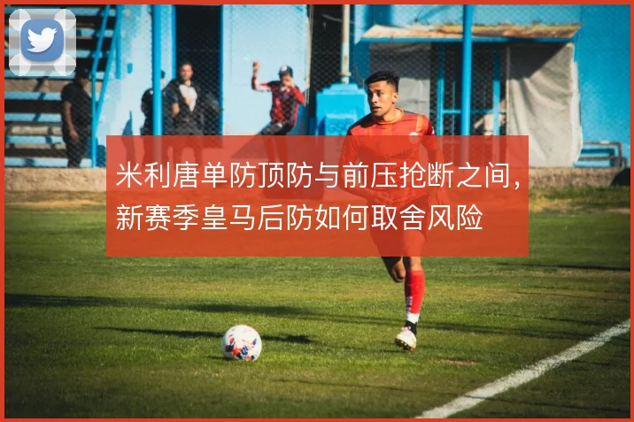 米利唐单防顶防与前压抢断之间,新赛季皇马后防如何取舍风险