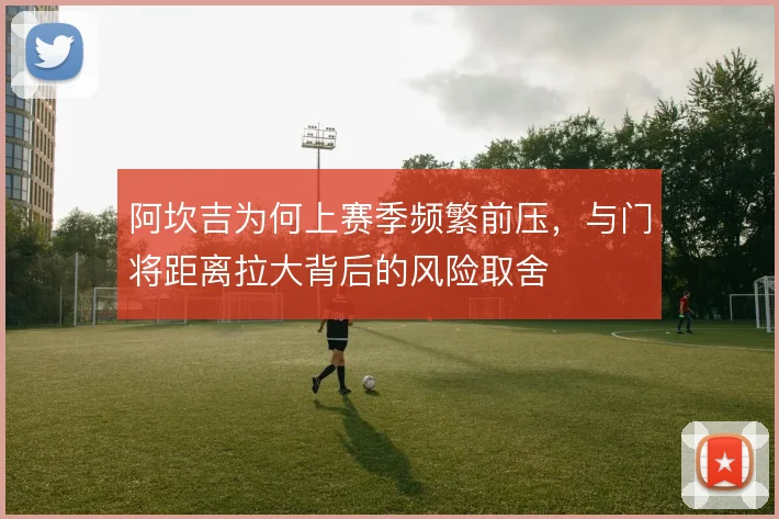阿坎吉为何上赛季频繁前压，与门将距离拉大背后的风险取舍