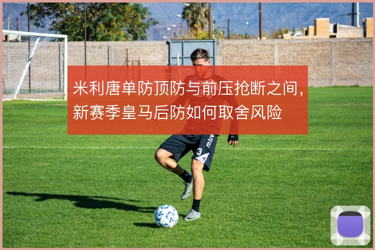 米利唐单防顶防与前压抢断之间,新赛季皇马后防如何取舍风险