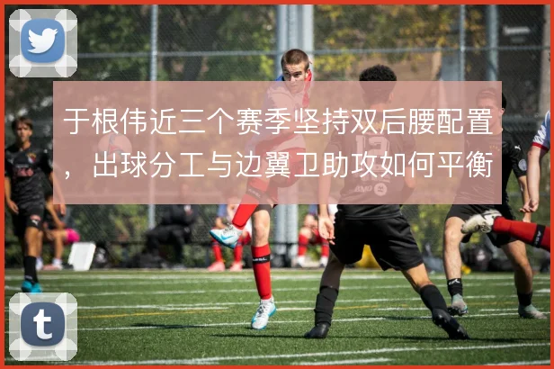 于根伟近三个赛季坚持双后腰配置,出球分工与边翼卫助攻如何平衡