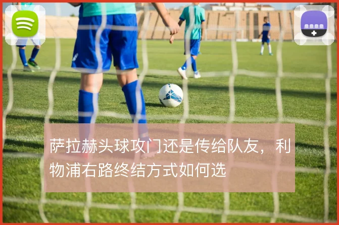 萨拉赫头球攻门还是传给队友,利物浦右路终结方式如何选