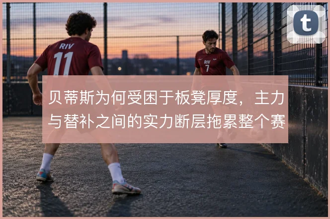 贝蒂斯为何受困于板凳厚度,主力与替补之间的实力断层拖累整个赛季稳定性