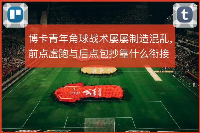 博卡青年角球战术屡屡制造混乱，前点虚跑与后点包抄靠什么衔接