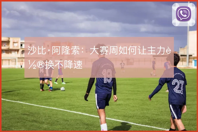 沙比·阿隆索:大赛周如何让主力轮换不降速